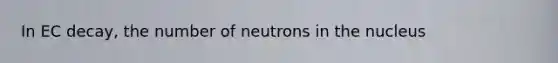 In EC decay, the number of neutrons in the nucleus