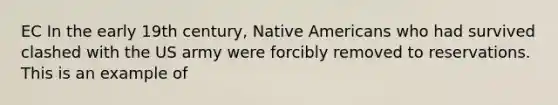 EC In the early 19th century, Native Americans who had survived clashed with the US army were forcibly removed to reservations. This is an example of