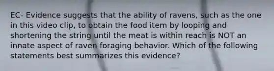 EC- Evidence suggests that the ability of ravens, such as the one in this video clip, to obtain the food item by looping and shortening the string until the meat is within reach is NOT an innate aspect of raven foraging behavior. Which of the following statements best summarizes this evidence?