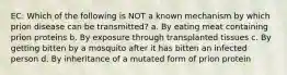 EC: Which of the following is NOT a known mechanism by which prion disease can be transmitted? a. By eating meat containing prion proteins b. By exposure through transplanted tissues c. By getting bitten by a mosquito after it has bitten an infected person d. By inheritance of a mutated form of prion protein