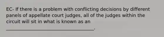 EC- If there is a problem with conflicting decisions by different panels of appellate court judges, all of the judges within the circuit will sit in what is known as an ______________________________________.