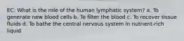 EC: What is the role of the human lymphatic system? a. To generate new blood cells b. To filter the blood c. To recover tissue fluids d. To bathe the central nervous system in nutrient-rich liquid