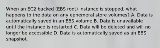 When an EC2 backed (EBS root) instance is stopped, what happens to the data on any ephemeral store volumes? A. Data is automatically saved in an EBS volume B. Data is unavailable until the instance is restarted C. Data will be deleted and will no longer be accessible D. Data is automatically saved as an EBS snapshot.