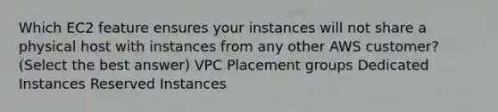 Which EC2 feature ensures your instances will not share a physical host with instances from any other AWS customer? (Select the best answer) VPC Placement groups Dedicated Instances Reserved Instances