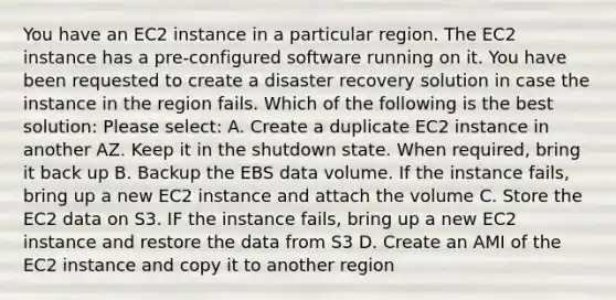 You have an EC2 instance in a particular region. The EC2 instance has a pre-configured software running on it. You have been requested to create a disaster recovery solution in case the instance in the region fails. Which of the following is the best solution: Please select: A. Create a duplicate EC2 instance in another AZ. Keep it in the shutdown state. When required, bring it back up B. Backup the EBS data volume. If the instance fails, bring up a new EC2 instance and attach the volume C. Store the EC2 data on S3. IF the instance fails, bring up a new EC2 instance and restore the data from S3 D. Create an AMI of the EC2 instance and copy it to another region