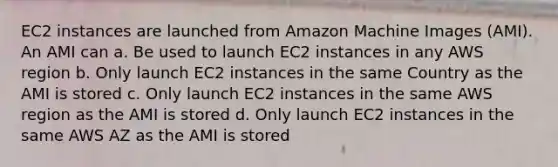 EC2 instances are launched from Amazon Machine Images (AMI). An AMI can a. Be used to launch EC2 instances in any AWS region b. Only launch EC2 instances in the same Country as the AMI is stored c. Only launch EC2 instances in the same AWS region as the AMI is stored d. Only launch EC2 instances in the same AWS AZ as the AMI is stored