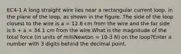 EC4-1 A long straight wire lies near a rectangular current loop, in the plane of the loop, as shown in the figure. The side of the loop closest to the wire is a = 12.6 cm from the wire and the far side is b + a = 34.1 cm from the wire.What is the magnitude of the total force (in units of milliNewton = 10-3 N) on the loop?Enter a number with 3 digits behind the decimal point.