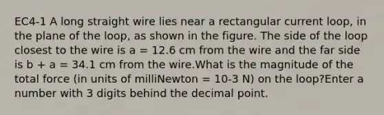 EC4-1 A long straight wire lies near a rectangular current loop, in the plane of the loop, as shown in the figure. The side of the loop closest to the wire is a = 12.6 cm from the wire and the far side is b + a = 34.1 cm from the wire.What is the magnitude of the total force (in units of milliNewton = 10-3 N) on the loop?Enter a number with 3 digits behind the decimal point.