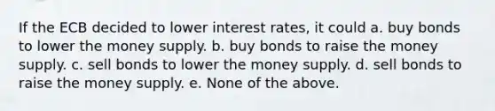 If the ECB decided to lower interest rates, it could a. buy bonds to lower the money supply. b. buy bonds to raise the money supply. c. sell bonds to lower the money supply. d. sell bonds to raise the money supply. e. None of the above.