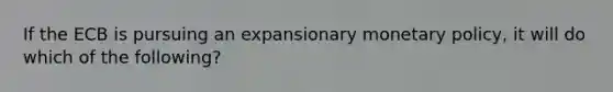 If the ECB is pursuing an expansionary monetary policy, it will do which of the following?