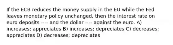 If the ECB reduces the money supply in the EU while the Fed leaves monetary policy unchanged, then the interest rate on euro deposits ---- and the dollar ---- against the euro. A) increases; appreciates B) increases; depreciates C) decreases; appreciates D) decreases; depreciates