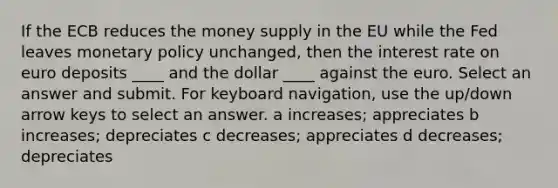 If the ECB reduces the money supply in the EU while the Fed leaves monetary policy unchanged, then the interest rate on euro deposits ____ and the dollar ____ against the euro. Select an answer and submit. For keyboard navigation, use the up/down arrow keys to select an answer. a increases; appreciates b increases; depreciates c decreases; appreciates d decreases; depreciates