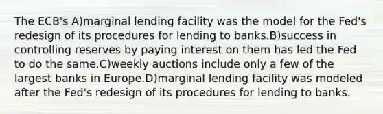 The ECB's A)marginal lending facility was the model for the Fed's redesign of its procedures for lending to banks.B)success in controlling reserves by paying interest on them has led the Fed to do the same.C)weekly auctions include only a few of the largest banks in Europe.D)marginal lending facility was modeled after the Fed's redesign of its procedures for lending to banks.