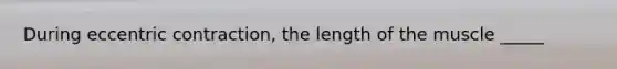 During eccentric contraction, the length of the muscle _____