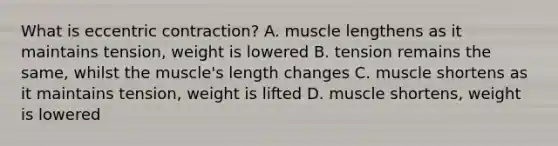 What is eccentric contraction? A. muscle lengthens as it maintains tension, weight is lowered B. tension remains the same, whilst the muscle's length changes C. muscle shortens as it maintains tension, weight is lifted D. muscle shortens, weight is lowered