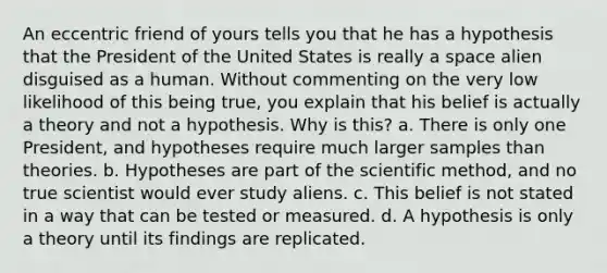 An eccentric friend of yours tells you that he has a hypothesis that the President of the United States is really a space alien disguised as a human. Without commenting on the very low likelihood of this being true, you explain that his belief is actually a theory and not a hypothesis. Why is this? a. There is only one President, and hypotheses require much larger samples than theories. b. Hypotheses are part of the scientific method, and no true scientist would ever study aliens. c. This belief is not stated in a way that can be tested or measured. d. A hypothesis is only a theory until its findings are replicated.