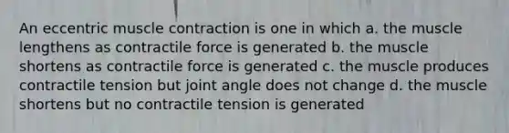 An eccentric muscle contraction is one in which a. the muscle lengthens as contractile force is generated b. the muscle shortens as contractile force is generated c. the muscle produces contractile tension but joint angle does not change d. the muscle shortens but no contractile tension is generated