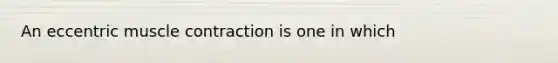 An eccentric muscle contraction is one in which