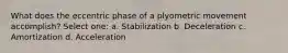 What does the eccentric phase of a plyometric movement accomplish? Select one: a. Stabilization b. Deceleration c. Amortization d. Acceleration