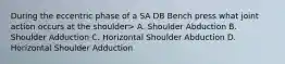 During the eccentric phase of a SA DB Bench press what joint action occurs at the shoulder> A. Shoulder Abduction B. Shoulder Adduction C. Horizontal Shoulder Abduction D. Horizontal Shoulder Adduction