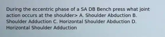 During the eccentric phase of a SA DB Bench press what joint action occurs at the shoulder> A. Shoulder Abduction B. Shoulder Adduction C. Horizontal Shoulder Abduction D. Horizontal Shoulder Adduction