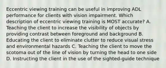 Eccentric viewing training can be useful in improving ADL performance for clients with vision impairment. Which description of eccentric viewing training is MOST accurate? A. Teaching the client to increase the visibility of objects by providing contrast between foreground and background B. Educating the client to eliminate clutter to reduce visual stress and environmental hazards C. Teaching the client to move the scotoma out of the line of vision by turning the head to one side D. Instructing the client in the use of the sighted-guide technique