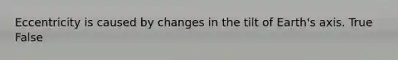 Eccentricity is caused by changes in the tilt of Earth's axis. True False