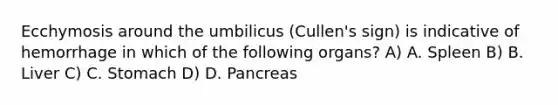 Ecchymosis around the umbilicus (Cullen's sign) is indicative of hemorrhage in which of the following organs? A) A. Spleen B) B. Liver C) C. Stomach D) D. Pancreas