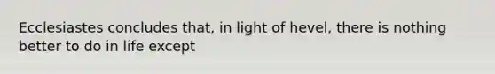 Ecclesiastes concludes that, in light of hevel, there is nothing better to do in life except