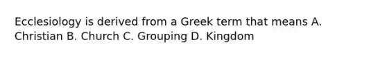 Ecclesiology is derived from a Greek term that means A. Christian B. Church C. Grouping D. Kingdom