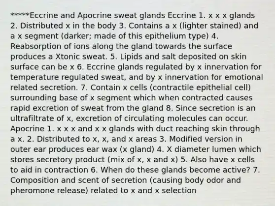 *****Eccrine and Apocrine <a href='https://www.questionai.com/knowledge/krwoixKQhP-sweat-glands' class='anchor-knowledge'>sweat glands</a> Eccrine 1. x x x glands 2. Distributed x in the body 3. Contains a x (lighter stained) and a x segment (darker; made of this epithelium type) 4. Reabsorption of ions along the gland towards the surface produces a Xtonic sweat. 5. Lipids and salt deposited on skin surface can be x 6. Eccrine glands regulated by x innervation for temperature regulated sweat, and by x innervation for emotional related secretion. 7. Contain x cells (contractile epithelial cell) surrounding base of x segment which when contracted causes rapid excretion of sweat from the gland 8. Since secretion is an ultrafiltrate of x, excretion of circulating molecules can occur. Apocrine 1. x x x and x x glands with duct reaching skin through a x. 2. Distributed to x, x, and x areas 3. Modified version in outer ear produces ear wax (x gland) 4. X diameter lumen which stores secretory product (mix of x, x and x) 5. Also have x cells to aid in contraction 6. When do these glands become active? 7. Composition and scent of secretion (causing body odor and pheromone release) related to x and x selection