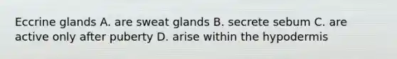 Eccrine glands A. are sweat glands B. secrete sebum C. are active only after puberty D. arise within the hypodermis