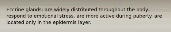 Eccrine glands: are widely distributed throughout the body. respond to emotional stress. are more active during puberty. are located only in <a href='https://www.questionai.com/knowledge/kBFgQMpq6s-the-epidermis' class='anchor-knowledge'>the epidermis</a> layer.