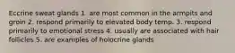 Eccrine sweat glands 1. are most common in the armpits and groin 2. respond primarily to elevated body temp. 3. respond primarily to emotional stress 4. usually are associated with hair follicles 5. are examples of holocrine glands