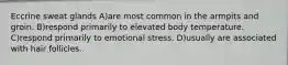 Eccrine sweat glands A)are most common in the armpits and groin. B)respond primarily to elevated body temperature. C)respond primarily to emotional stress. D)usually are associated with hair follicles.