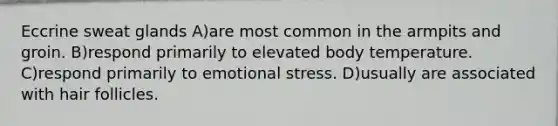 Eccrine sweat glands A)are most common in the armpits and groin. B)respond primarily to elevated body temperature. C)respond primarily to emotional stress. D)usually are associated with hair follicles.