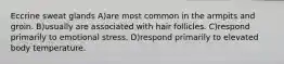 Eccrine sweat glands A)are most common in the armpits and groin. B)usually are associated with hair follicles. C)respond primarily to emotional stress. D)respond primarily to elevated body temperature.