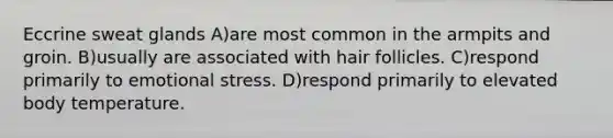 Eccrine sweat glands A)are most common in the armpits and groin. B)usually are associated with hair follicles. C)respond primarily to emotional stress. D)respond primarily to elevated body temperature.