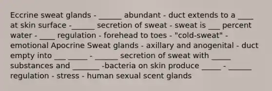 Eccrine sweat glands - ______ abundant - duct extends to a ____ at skin surface -______ secretion of sweat - sweat is ___ percent water - ____ regulation - forehead to toes - "cold-sweat" - emotional Apocrine Sweat glands - axillary and anogenital - duct empty into ___ _____ - ______ secretion of sweat with _____ substances and _______ -bacteria on skin produce _____ - ______ regulation - stress - human sexual scent glands