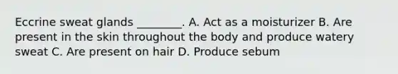 Eccrine sweat glands ________. A. Act as a moisturizer B. Are present in the skin throughout the body and produce watery sweat C. Are present on hair D. Produce sebum