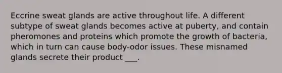 Eccrine sweat glands are active throughout life. A different subtype of sweat glands becomes active at puberty, and contain pheromones and proteins which promote the growth of bacteria, which in turn can cause body-odor issues. These misnamed glands secrete their product ___.