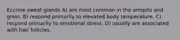 Eccrine sweat glands A) are most common in the armpits and groin. B) respond primarily to elevated body temperature. C) respond primarily to emotional stress. D) usually are associated with hair follicles.