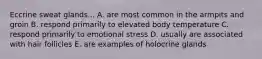 Eccrine sweat glands... A. are most common in the armpits and groin B. respond primarily to elevated body temperature C. respond primarily to emotional stress D. usually are associated with hair follicles E. are examples of holocrine glands