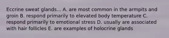 Eccrine sweat glands... A. are most common in the armpits and groin B. respond primarily to elevated body temperature C. respond primarily to emotional stress D. usually are associated with hair follicles E. are examples of holocrine glands