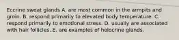 Eccrine sweat glands A. are most common in the armpits and groin. B. respond primarily to elevated body temperature. C. respond primarily to emotional stress. D. usually are associated with hair follicles. E. are examples of holocrine glands.