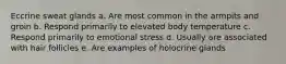 Eccrine sweat glands a. Are most common in the armpits and groin b. Respond primarily to elevated body temperature c. Respond primarily to emotional stress d. Usually are associated with hair follicles e. Are examples of holocrine glands