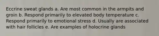 Eccrine sweat glands a. Are most common in the armpits and groin b. Respond primarily to elevated body temperature c. Respond primarily to emotional stress d. Usually are associated with hair follicles e. Are examples of holocrine glands