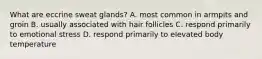 What are eccrine sweat glands? A. most common in armpits and groin B. usually associated with hair follicles C. respond primarily to emotional stress D. respond primarily to elevated body temperature