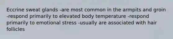 Eccrine sweat glands -are most common in the armpits and groin -respond primarily to elevated body temperature -respond primarily to emotional stress -usually are associated with hair follicles