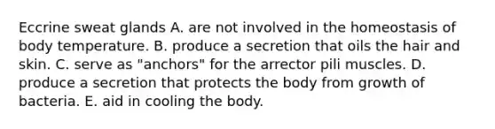 Eccrine sweat glands A. are not involved in the homeostasis of body temperature. B. produce a secretion that oils the hair and skin. C. serve as "anchors" for the arrector pili muscles. D. produce a secretion that protects the body from growth of bacteria. E. aid in cooling the body.